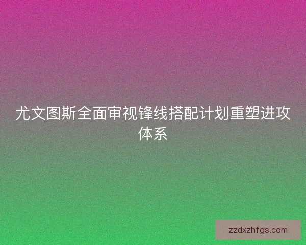 尤文图斯全面审视锋线搭配计划重塑进攻体系